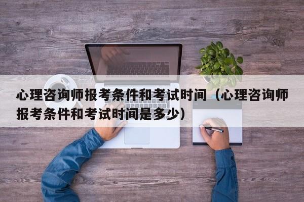 心理咨询师报考条件和考试时间（心理咨询师报考条件和考试时间是多少）