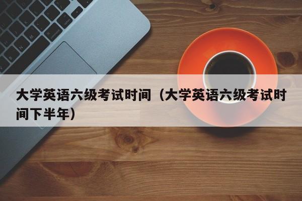 大学英语六级考试时间（大学英语六级考试时间下半年）