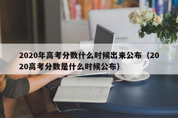 2020年高考分数什么时候出来公布（2020高考分数是什么时候公布）