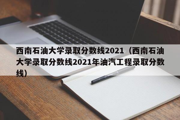 西南石油大学录取分数线2021（西南石油大学录取分数线2021年油汽工程录取分数线）