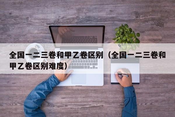全国一二三卷和甲乙卷区别（全国一二三卷和甲乙卷区别难度）