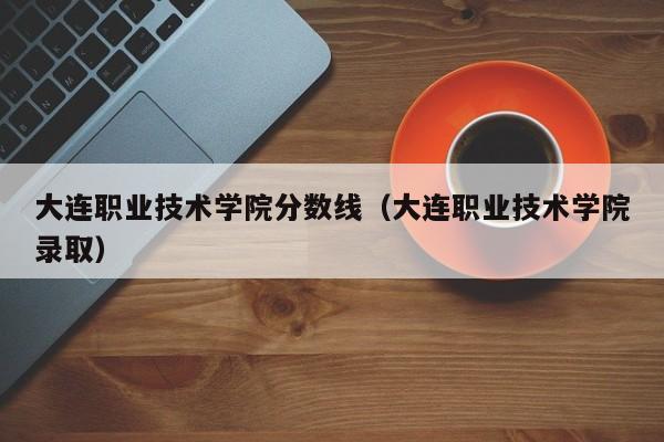 大连职业技术学院分数线（大连职业技术学院录取）
