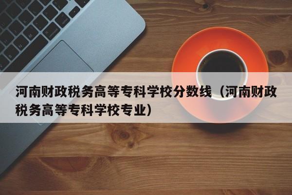 河南财政税务高等专科学校分数线（河南财政税务高等专科学校专业）