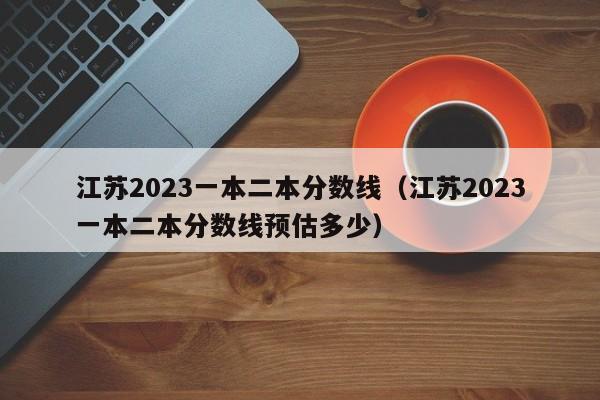 江苏2023一本二本分数线（江苏2023一本二本分数线预估多少）