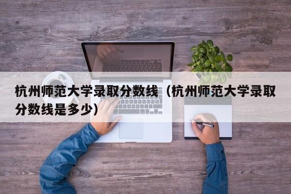 杭州师范大学录取分数线（杭州师范大学录取分数线是多少）