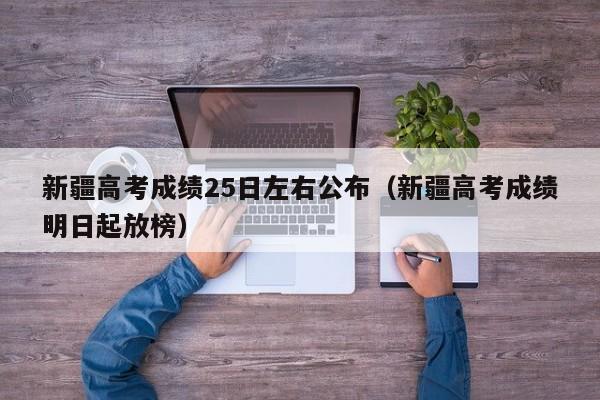 新疆高考成绩25日左右公布（新疆高考成绩明日起放榜）