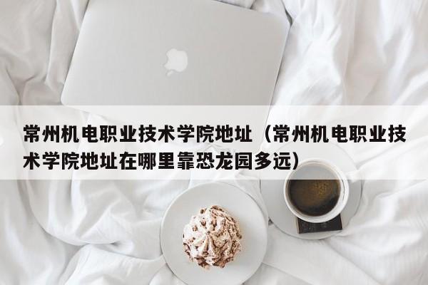 常州机电职业技术学院地址（常州机电职业技术学院地址在哪里靠恐龙园多远）