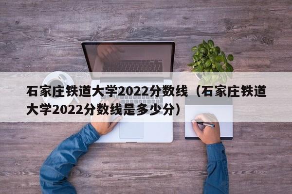 石家庄铁道大学2022分数线（石家庄铁道大学2022分数线是多少分）