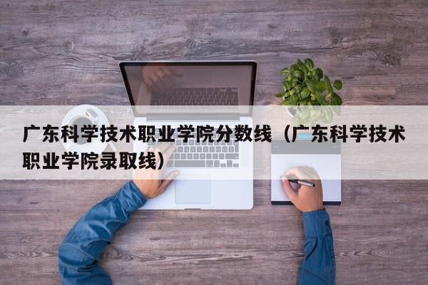 广东科学技术职业学院分数线（广东科学技术职业学院录取线）