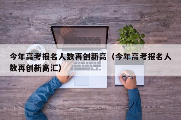 今年高考报名人数再创新高（今年高考报名人数再创新高汇）