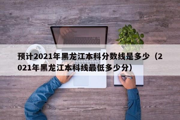 预计2021年黑龙江本科分数线是多少（2021年黑龙江本科线最低多少分）