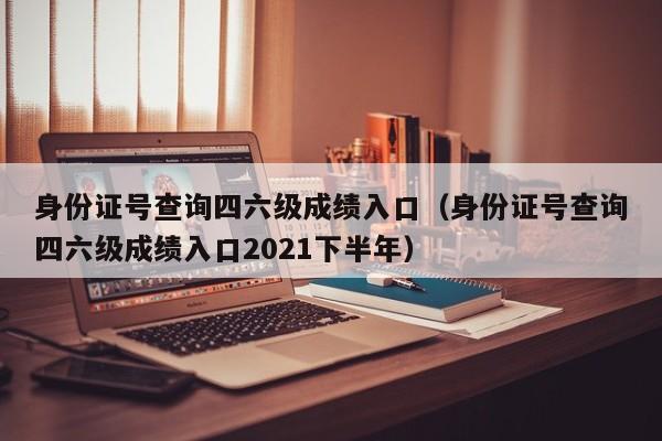 身份证号查询四六级成绩入口（身份证号查询四六级成绩入口2021下半年）