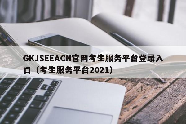 GKJSEEACN官网考生服务平台登录入口（考生服务平台2021）