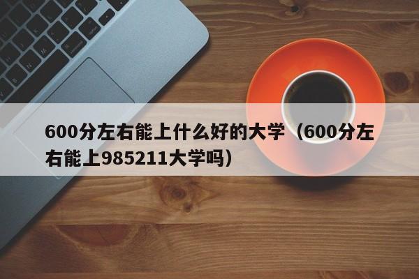 600分左右能上什么好的大学（600分左右能上985211大学吗）
