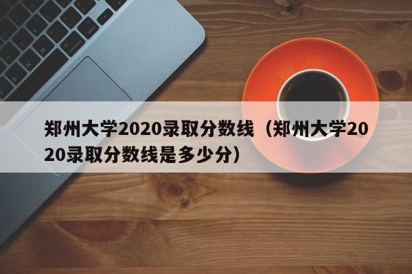 郑州大学2020录取分数线（郑州大学2020录取分数线是多少分）