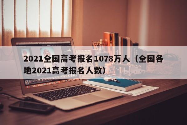 2021全国高考报名1078万人（全国各地2021高考报名人数）