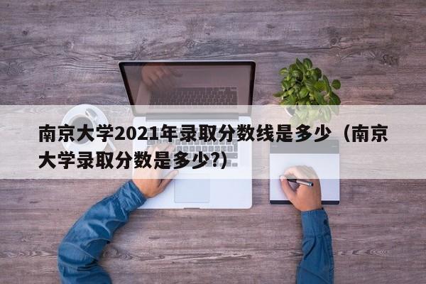 南京大学2021年录取分数线是多少（南京大学录取分数是多少?）
