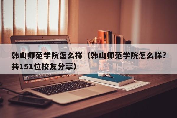 韩山师范学院怎么样（韩山师范学院怎么样?共151位校友分享）
