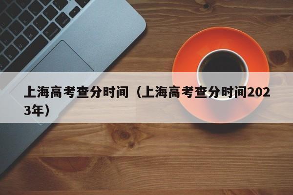 上海高考查分时间（上海高考查分时间2023年）