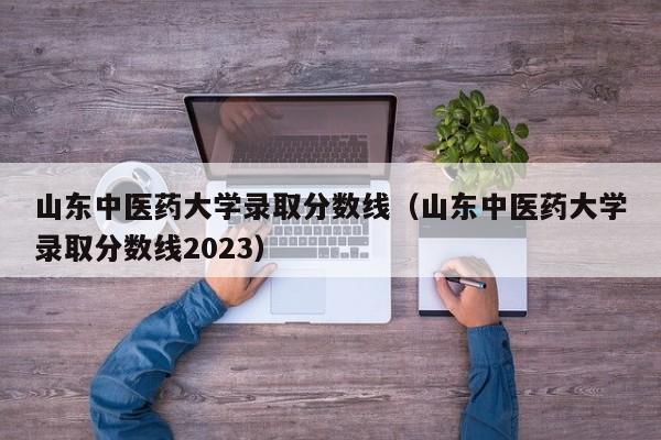 山东中医药大学录取分数线（山东中医药大学录取分数线2023）