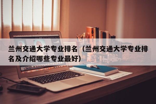 兰州交通大学专业排名（兰州交通大学专业排名及介绍哪些专业最好）