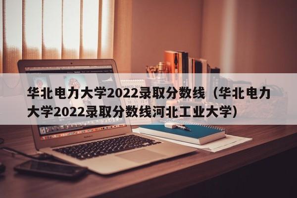 华北电力大学2022录取分数线（华北电力大学2022录取分数线河北工业大学）