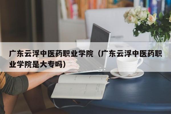 广东云浮中医药职业学院（广东云浮中医药职业学院是大专吗）