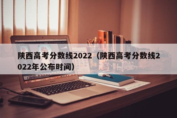 陕西高考分数线2022（陕西高考分数线2022年公布时间）