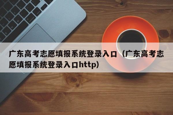 广东高考志愿填报系统登录入口（广东高考志愿填报系统登录入口http）