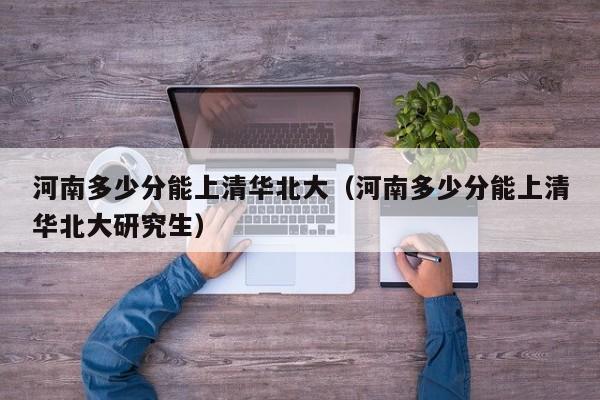 河南多少分能上清华北大（河南多少分能上清华北大研究生）