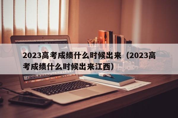 2023高考成绩什么时候出来（2023高考成绩什么时候出来江西）