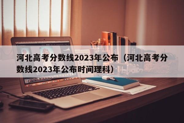 河北高考分数线2023年公布（河北高考分数线2023年公布时间理科）