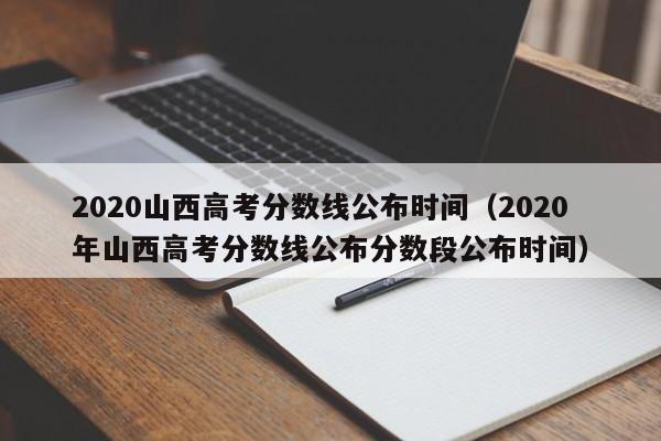 2020山西高考分数线公布时间（2020年山西高考分数线公布分数段公布时间）