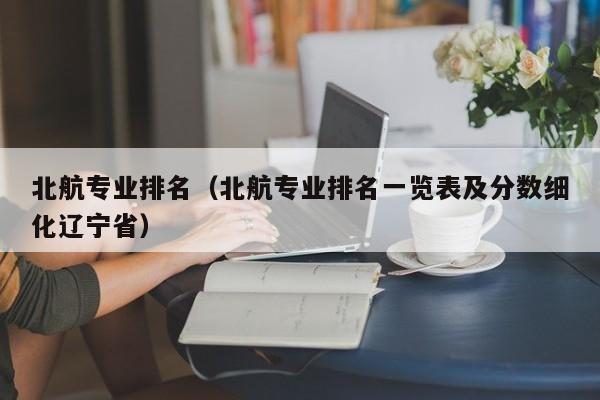 北航专业排名（北航专业排名一览表及分数细化辽宁省）