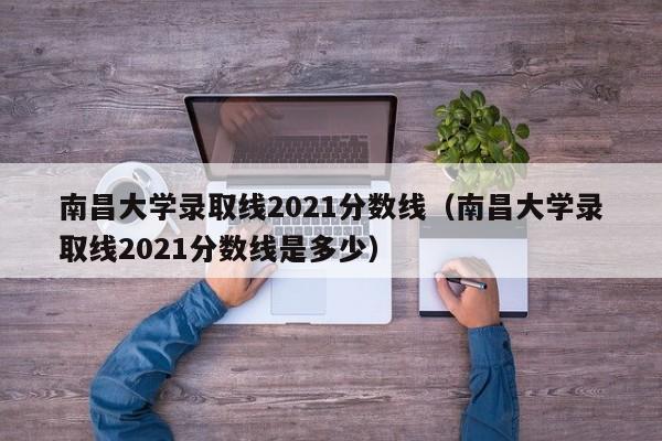 南昌大学录取线2021分数线（南昌大学录取线2021分数线是多少）