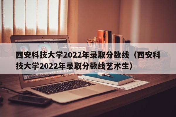 西安科技大学2022年录取分数线（西安科技大学2022年录取分数线艺术生）