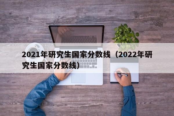 2021年研究生国家分数线（2022年研究生国家分数线）