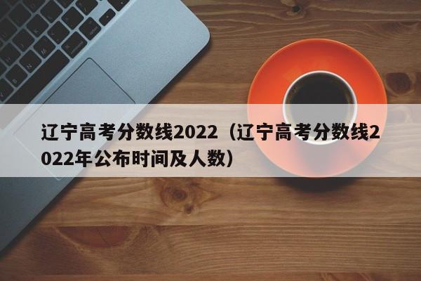 辽宁高考分数线2022（辽宁高考分数线2022年公布时间及人数）