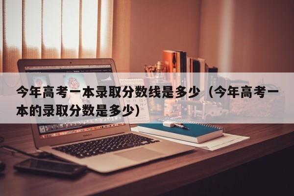 今年高考一本录取分数线是多少（今年高考一本的录取分数是多少）