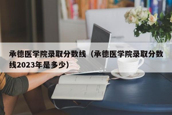 承德医学院录取分数线（承德医学院录取分数线2023年是多少）