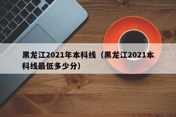 黑龙江2021年本科线（黑龙江2021本科线最低多少分）