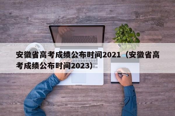 安徽省高考成绩公布时间2021（安徽省高考成绩公布时间2023）