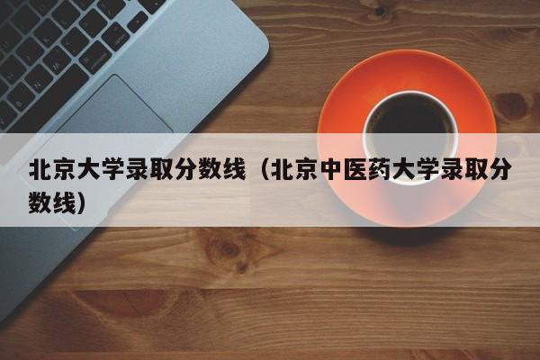 北京大学录取分数线（北京中医药大学录取分数线）