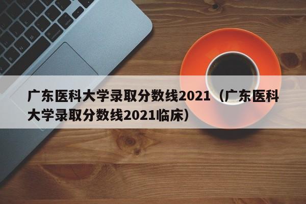 广东医科大学录取分数线2021（广东医科大学录取分数线2021临床）