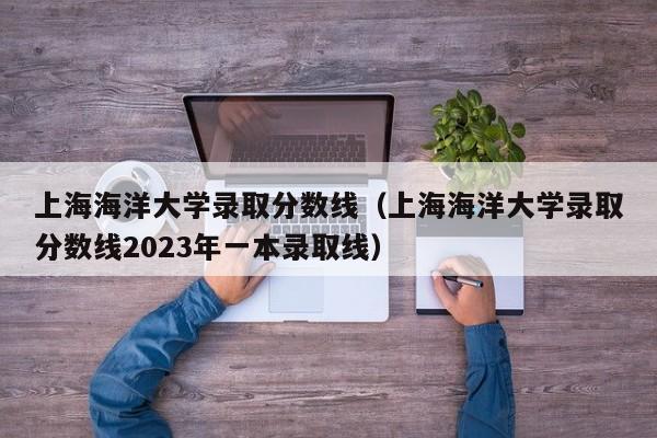 上海海洋大学录取分数线（上海海洋大学录取分数线2023年一本录取线）
