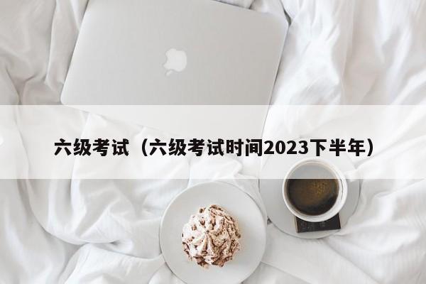 六级考试（六级考试时间2023下半年）