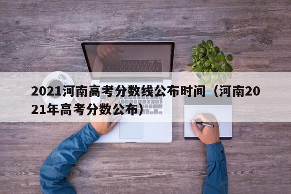 2021河南高考分数线公布时间（河南2021年高考分数公布）