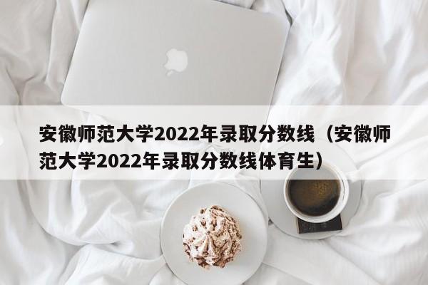 安徽师范大学2022年录取分数线（安徽师范大学2022年录取分数线体育生）