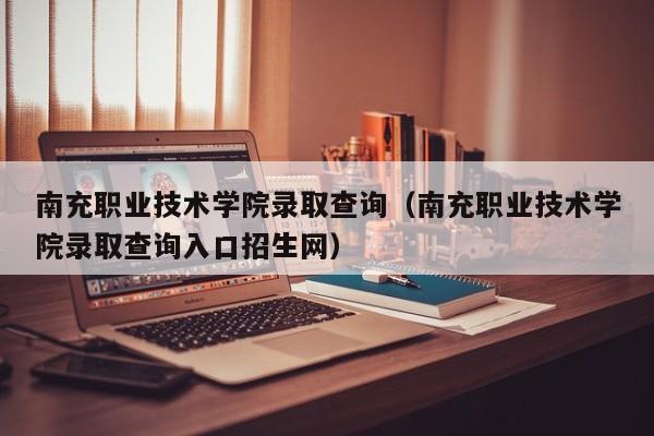 南充职业技术学院录取查询（南充职业技术学院录取查询入口招生网）
