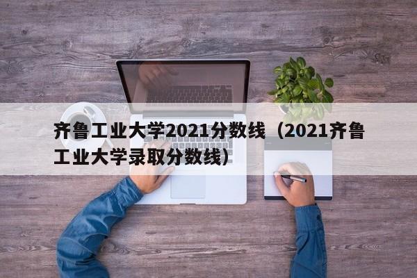 齐鲁工业大学2021分数线（2021齐鲁工业大学录取分数线）